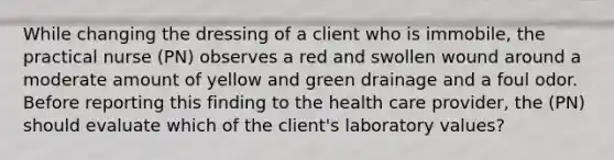 While changing the dressing of a client who is immobile, the practical nurse (PN) observes a red and swollen wound around a moderate amount of yellow and green drainage and a foul odor. Before reporting this finding to the health care provider, the (PN) should evaluate which of the client's laboratory values?