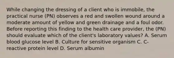 While changing the dressing of a client who is immobile, the practical nurse (PN) observes a red and swollen wound around a moderate amount of yellow and green drainage and a foul odor. Before reporting this finding to the health care provider, the (PN) should evaluate which of the client's laboratory values? A. Serum blood glucose level B. Culture for sensitive organism C. C-reactive protein level D. Serum albumin