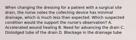 When changing the dressing for a patient with a surgical site drain, the nurse notes the collecting device has minimal drainage, which is much less than expected. Which suspected condition would the support the nurse's observation? A. Accelerated wound healing B. Need for advancing the drain C. Dislodged tube of the drain D. Blockage in the drainage tube