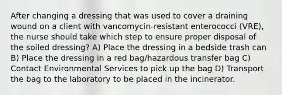 After changing a dressing that was used to cover a draining wound on a client with vancomycin-resistant enterococci (VRE), the nurse should take which step to ensure proper disposal of the soiled dressing? A) Place the dressing in a bedside trash can B) Place the dressing in a red bag/hazardous transfer bag C) Contact Environmental Services to pick up the bag D) Transport the bag to the laboratory to be placed in the incinerator.