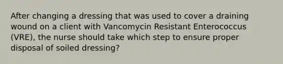 After changing a dressing that was used to cover a draining wound on a client with Vancomycin Resistant Enterococcus (VRE), the nurse should take which step to ensure proper disposal of soiled dressing?