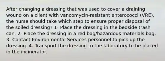 After changing a dressing that was used to cover a draining wound on a client with vancomycin-resistant enterococci (VRE), the nurse should take which step to ensure proper disposal of the soiled dressing? 1- Place the dressing in the bedside trash can. 2- Place the dressing in a red bag/hazardous materials bag. 3- Contact Environmental Services personnel to pick up the dressing. 4- Transport the dressing to the laboratory to be placed in the incinerator.