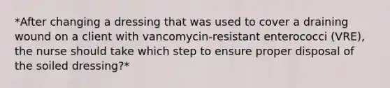 *After changing a dressing that was used to cover a draining wound on a client with vancomycin-resistant enterococci (VRE), the nurse should take which step to ensure proper disposal of the soiled dressing?*