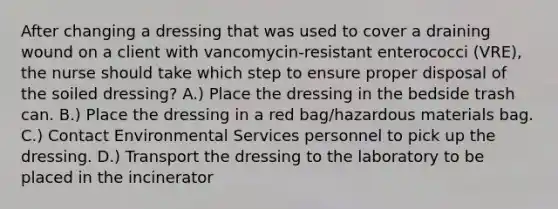 After changing a dressing that was used to cover a draining wound on a client with vancomycin-resistant enterococci (VRE), the nurse should take which step to ensure proper disposal of the soiled dressing? A.) Place the dressing in the bedside trash can. B.) Place the dressing in a red bag/hazardous materials bag. C.) Contact Environmental Services personnel to pick up the dressing. D.) Transport the dressing to the laboratory to be placed in the incinerator