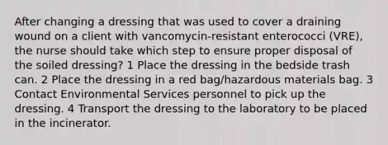 After changing a dressing that was used to cover a draining wound on a client with vancomycin-resistant enterococci (VRE), the nurse should take which step to ensure proper disposal of the soiled dressing? 1 Place the dressing in the bedside trash can. 2 Place the dressing in a red bag/hazardous materials bag. 3 Contact Environmental Services personnel to pick up the dressing. 4 Transport the dressing to the laboratory to be placed in the incinerator.