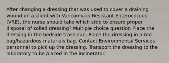 After changing a dressing that was used to cover a draining wound on a client with Vancomycin Resistant Enterococcus (VRE), the nurse should take which step to ensure proper disposal of soiled dressing? Multiple choice question Place the dressing in the bedside trash can. Place the dressing in a red bag/hazardous materials bag. Contact Environmental Services personnel to pick up the dressing. Transport the dressing to the laboratory to be placed in the incinerator.