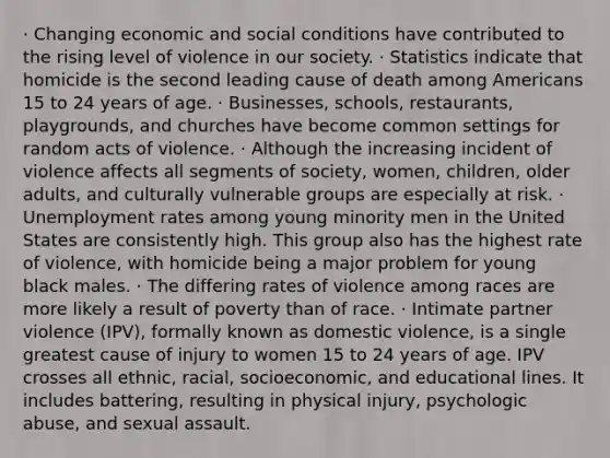 · Changing economic and social conditions have contributed to the rising level of violence in our society. · Statistics indicate that homicide is the second leading cause of death among Americans 15 to 24 years of age. · Businesses, schools, restaurants, playgrounds, and churches have become common settings for random acts of violence. · Although the increasing incident of violence affects all segments of society, women, children, older adults, and culturally vulnerable groups are especially at risk. · Unemployment rates among young minority men in the United States are consistently high. This group also has the highest rate of violence, with homicide being a major problem for young black males. · The differing rates of violence among races are more likely a result of poverty than of race. · Intimate partner violence (IPV), formally known as domestic violence, is a single greatest cause of injury to women 15 to 24 years of age. IPV crosses all ethnic, racial, socioeconomic, and educational lines. It includes battering, resulting in physical injury, psychologic abuse, and sexual assault.