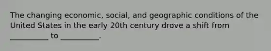 The changing economic, social, and geographic conditions of the United States in the early 20th century drove a shift from __________ to __________.