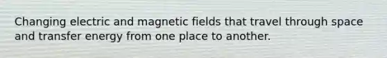 Changing electric and magnetic fields that travel through space and transfer energy from one place to another.