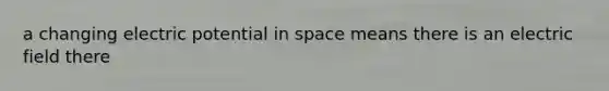 a changing electric potential in space means there is an electric field there