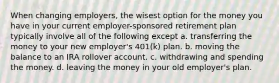 When changing employers, the wisest option for the money you have in your current employer-sponsored retirement plan typically involve all of the following except a. transferring the money to your new employer's 401(k) plan. b. moving the balance to an IRA rollover account. c. withdrawing and spending the money. d. leaving the money in your old employer's plan.