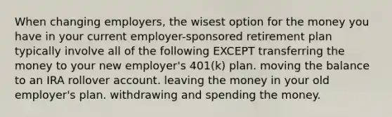 When changing employers, the wisest option for the money you have in your current employer-sponsored retirement plan typically involve all of the following EXCEPT transferring the money to your new employer's 401(k) plan. moving the balance to an IRA rollover account. leaving the money in your old employer's plan. withdrawing and spending the money.