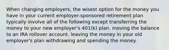 When changing employers, the wisest option for the money you have in your current employer-sponsored retirement plan typically involve all of the following except transferring the money to your new employer's 401(k) plan. moving the balance to an IRA rollover account. leaving the money in your old employer's plan withdrawing and spending the money.