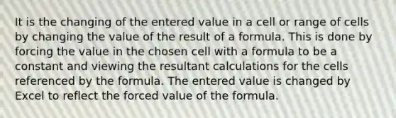 It is the changing of the entered value in a cell or range of cells by changing the value of the result of a formula. This is done by forcing the value in the chosen cell with a formula to be a constant and viewing the resultant calculations for the cells referenced by the formula. The entered value is changed by Excel to reflect the forced value of the formula.