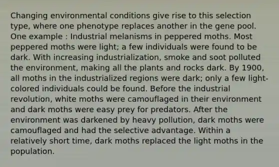 Changing environmental conditions give rise to this selection type, where one phenotype replaces another in the gene pool. One example : Industrial melanisms in peppered moths. Most peppered moths were light; a few individuals were found to be dark. With increasing industrialization, smoke and soot polluted the environment, making all the plants and rocks dark. By 1900, all moths in the industrialized regions were dark; only a few light-colored individuals could be found. Before the industrial revolution, white moths were camouflaged in their environment and dark moths were easy prey for predators. After the environment was darkened by heavy pollution, dark moths were camouflaged and had the selective advantage. Within a relatively short time, dark moths replaced the light moths in the population.