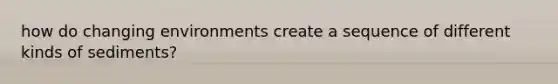 how do changing environments create a sequence of different kinds of sediments?