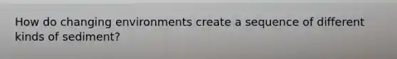 How do changing environments create a sequence of different kinds of sediment?
