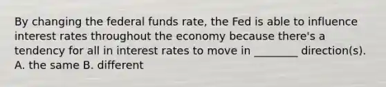 By changing the federal funds rate, the Fed is able to influence interest rates throughout the economy because there's a tendency for all in interest rates to move in ________ direction(s). A. the same B. different