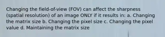 Changing the field-of-view (FOV) can affect the sharpness (spatial resolution) of an image ONLY if it results in: a. Changing the matrix size b. Changing the pixel size c. Changing the pixel value d. Maintaining the matrix size