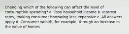 Changing which of the following can affect the level of consumption spending? a. Total household income b. Interest rates, making consumer borrowing less expensive c. All answers apply d. Consumer wealth, for example, through an increase in the value of homes