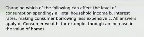 Changing which of the following can affect the level of consumption spending? a. Total household income b. Interest rates, making consumer borrowing less expensive c. All answers apply d. Consumer wealth, for example, through an increase in the value of homes