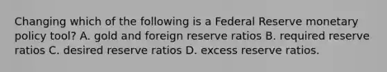 Changing which of the following is a Federal Reserve monetary policy tool? A. gold and foreign reserve ratios B. required reserve ratios C. desired reserve ratios D. excess reserve ratios.