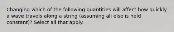 Changing which of the following quantities will affect how quickly a wave travels along a string (assuming all else is held constant)? Select all that apply.