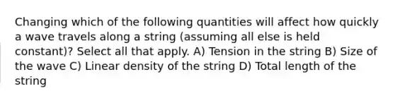 Changing which of the following quantities will affect how quickly a wave travels along a string (assuming all else is held constant)? Select all that apply. A) Tension in the string B) Size of the wave C) Linear density of the string D) Total length of the string