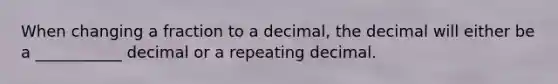 When changing a fraction to a decimal, the decimal will either be a ___________ decimal or a repeating decimal.