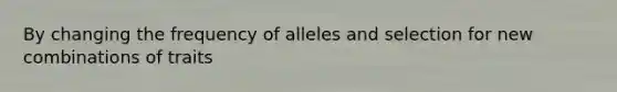 By changing the frequency of alleles and selection for new combinations of traits