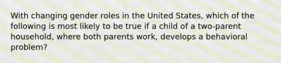 With changing gender roles in the United States, which of the following is most likely to be true if a child of a two-parent household, where both parents work, develops a behavioral problem?