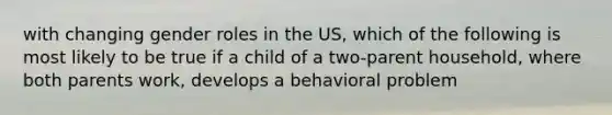 with changing gender roles in the US, which of the following is most likely to be true if a child of a two-parent household, where both parents work, develops a behavioral problem