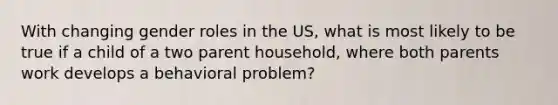 With changing gender roles in the US, what is most likely to be true if a child of a two parent household, where both parents work develops a behavioral problem?