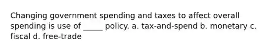 Changing government spending and taxes to affect overall spending is use of _____ policy. a. tax-and-spend b. monetary c. fiscal d. free-trade