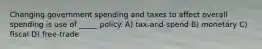 Changing government spending and taxes to affect overall spending is use of _____ policy. A) tax-and-spend B) monetary C) fiscal D) free-trade