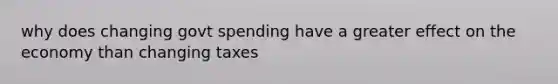 why does changing govt spending have a greater effect on the economy than changing taxes