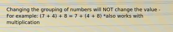 Changing the grouping of numbers will NOT change the value - For example: (7 + 4) + 8 = 7 + (4 + 8) *also works with multiplication