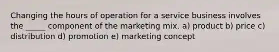 Changing the hours of operation for a service business involves the _____ component of the marketing mix. a) product b) price c) distribution d) promotion e) marketing concept