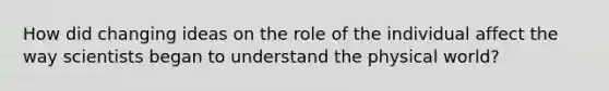 How did changing ideas on the role of the individual affect the way scientists began to understand the physical world?