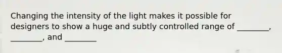 Changing the intensity of the light makes it possible for designers to show a huge and subtly controlled range of ________, ________, and ________