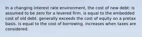 In a changing interest rate environment, the cost of new debt: is assumed to be zero for a levered firm. is equal to the embedded cost of old debt. generally exceeds the cost of equity on a pretax basis. is equal to the cost of borrowing. increases when taxes are considered.