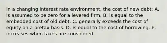 In a changing interest rate environment, the cost of new debt: A. is assumed to be zero for a levered firm. B. is equal to the embedded cost of old debt. C. generally exceeds the cost of equity on a pretax basis. D. is equal to the cost of borrowing. E. increases when taxes are considered.