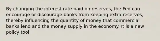 By changing the interest rate paid on reserves, the Fed can encourage or discourage banks from keeping extra reserves, thereby influencing the quantity of money that commercial banks lend and the money supply in the economy. It is a new policy tool