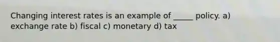 Changing interest rates is an example of _____ policy. a) exchange rate b) fiscal c) monetary d) tax