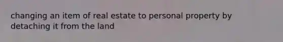 changing an item of real estate to personal property by detaching it from the land