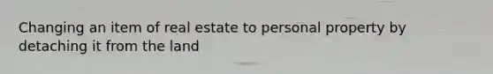 Changing an item of real estate to personal property by detaching it from the land