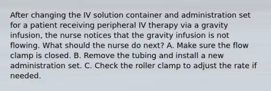 After changing the IV solution container and administration set for a patient receiving peripheral IV therapy via a gravity infusion, the nurse notices that the gravity infusion is not flowing. What should the nurse do next? A. Make sure the flow clamp is closed. B. Remove the tubing and install a new administration set. C. Check the roller clamp to adjust the rate if needed.