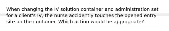 When changing the IV solution container and administration set for a client's IV, the nurse accidently touches the opened entry site on the container. Which action would be appropriate?