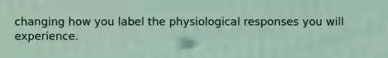 changing how you label the physiological responses you will experience.