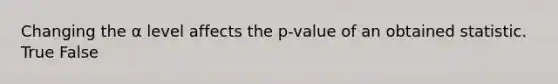 Changing the α level affects the p-value of an obtained statistic. True False